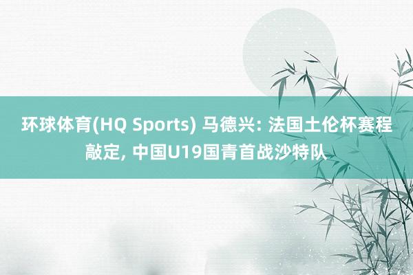 环球体育(HQ Sports) 马德兴: 法国土伦杯赛程敲定， 中国U19国青首战沙特队