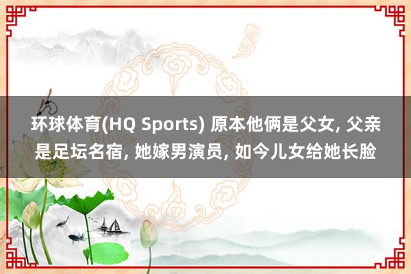 环球体育(HQ Sports) 原本他俩是父女， 父亲是足坛名宿， 她嫁男演员， 如今儿女给她长脸