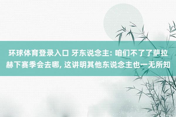 环球体育登录入口 牙东说念主: 咱们不了了萨拉赫下赛季会去哪， 这讲明其他东说念主也一无所知