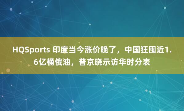 HQSports 印度当今涨价晚了，中国狂囤近1.6亿桶俄油，普京晓示访华时分表
