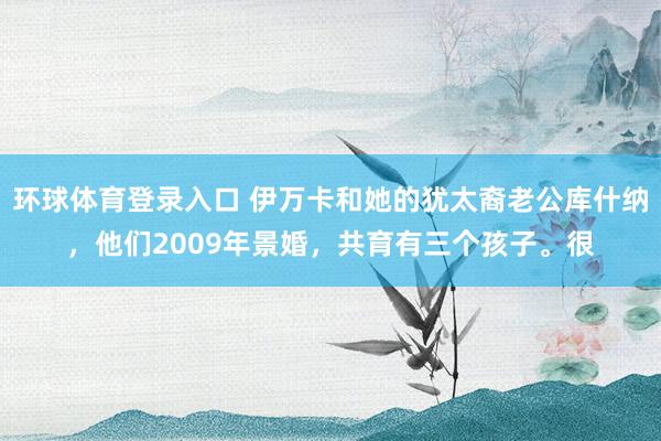 环球体育登录入口 伊万卡和她的犹太裔老公库什纳，他们2009年景婚，共育有三个孩子。很