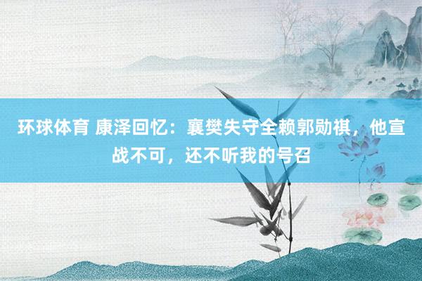 环球体育 康泽回忆：襄樊失守全赖郭勋祺，他宣战不可，还不听我的号召