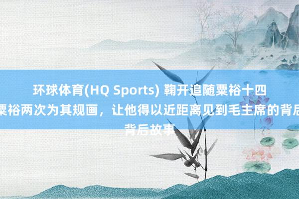 环球体育(HQ Sports) 鞠开追随粟裕十四年，粟裕两次为其规画，让他得以近距离见到毛主席的背后故事