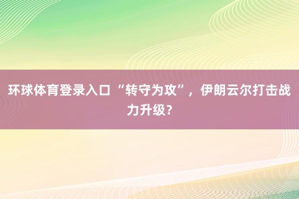 环球体育登录入口 “转守为攻”，伊朗云尔打击战力升级？