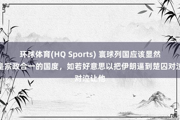 环球体育(HQ Sports) 寰球列国应该显然伊朗是宗政合一的国度，如若好意思以把伊朗逼到楚囚对泣让他