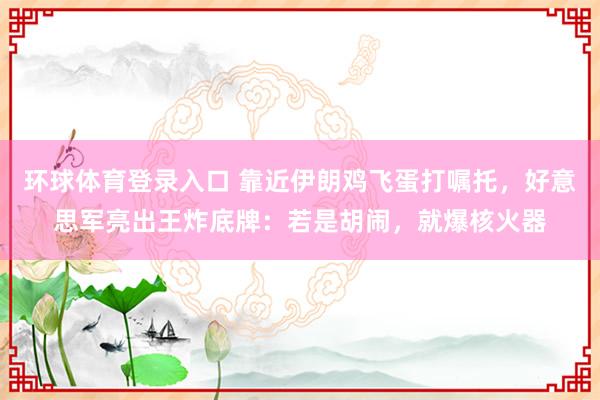 环球体育登录入口 靠近伊朗鸡飞蛋打嘱托，好意思军亮出王炸底牌：若是胡闹，就爆核火器
