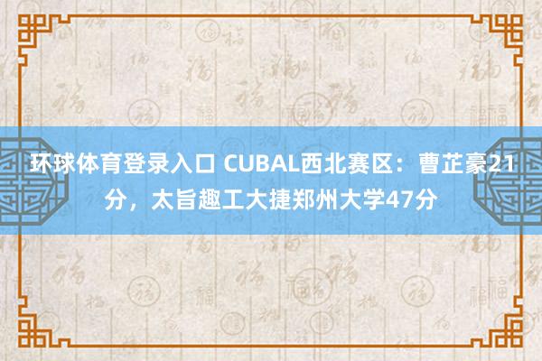 环球体育登录入口 CUBAL西北赛区：曹芷豪21分，太旨趣工大捷郑州大学47分