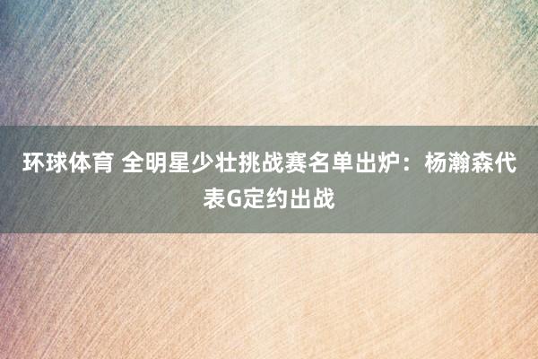环球体育 全明星少壮挑战赛名单出炉：杨瀚森代表G定约出战