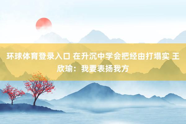 环球体育登录入口 在升沉中学会把经由打塌实 王欣瑜：我要表扬我方
