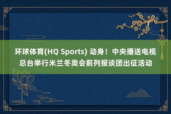 环球体育(HQ Sports) 动身！中央播送电视总台举行米兰冬奥会前列报谈团出征活动