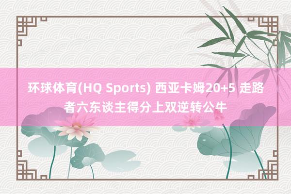 环球体育(HQ Sports) 西亚卡姆20+5 走路者六东谈主得分上双逆转公牛