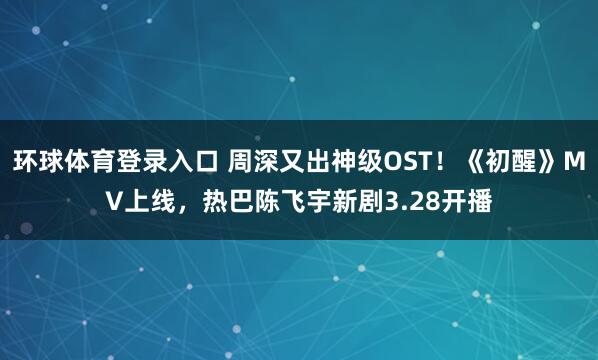 环球体育登录入口 周深又出神级OST！《初醒》MV上线，热巴陈飞宇新剧3.28开播