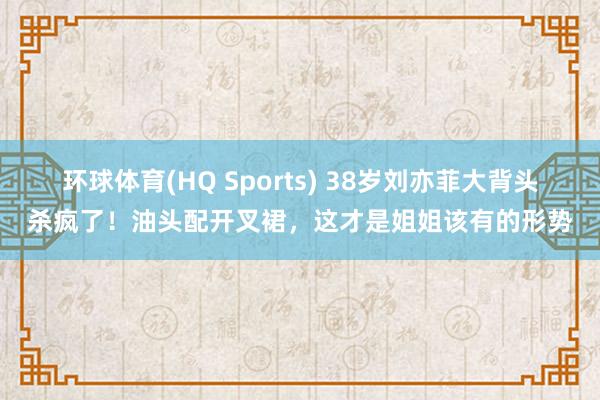 环球体育(HQ Sports) 38岁刘亦菲大背头杀疯了！油头配开叉裙，这才是姐姐该有的形势