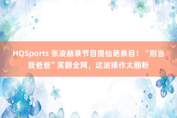 HQSports 张凌赫录节目提仙葩条目！“别当我爸爸”笑翻全网，这波操作太圈粉