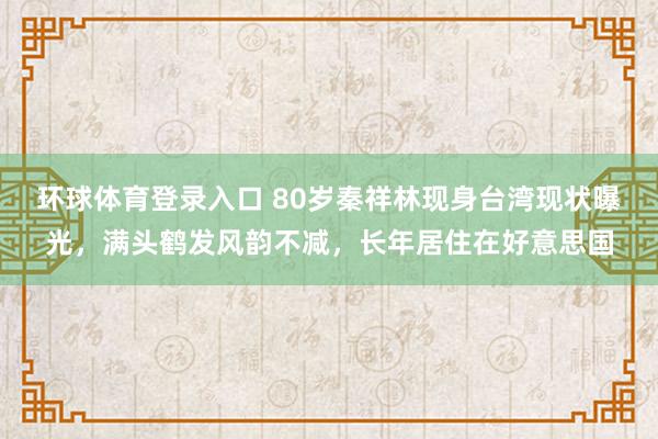 环球体育登录入口 80岁秦祥林现身台湾现状曝光，满头鹤发风韵不减，长年居住在好意思国
