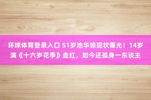 环球体育登录入口 51岁池华琼现状曝光！14岁演《十六岁花季》走红，如今还孤身一东谈主