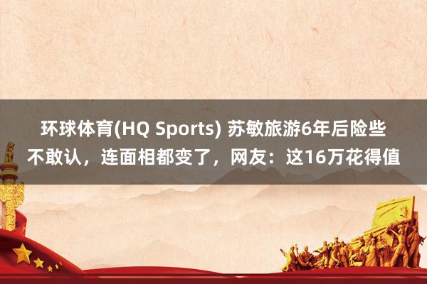 环球体育(HQ Sports) 苏敏旅游6年后险些不敢认，连面相都变了，网友：这16万花得值