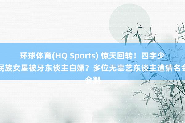 环球体育(HQ Sports) 惊天回转！四字少数民族女星被牙东谈主白嫖？多位无辜艺东谈主遭猜名会剿