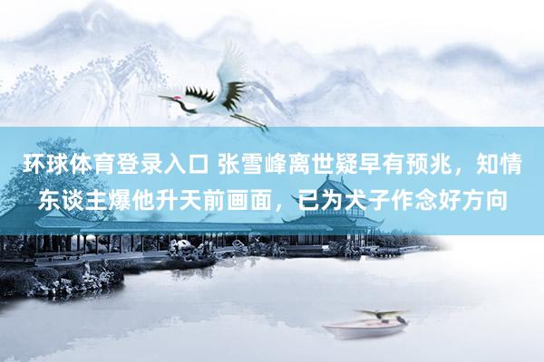 环球体育登录入口 张雪峰离世疑早有预兆，知情东谈主爆他升天前画面，已为犬子作念好方向