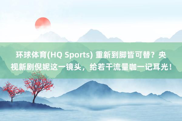 环球体育(HQ Sports) 重新到脚皆可替？央视新剧倪妮这一镜头，给若干流量咖一记耳光！
