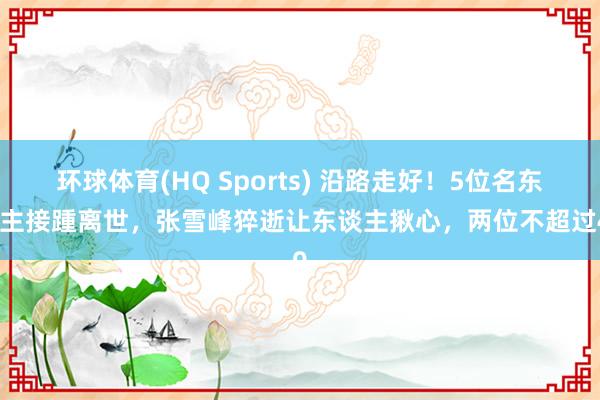 环球体育(HQ Sports) 沿路走好！5位名东谈主接踵离世，张雪峰猝逝让东谈主揪心，两位不超过40