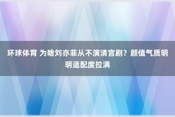 环球体育 为啥刘亦菲从不演清宫剧？颜值气质明明适配度拉满