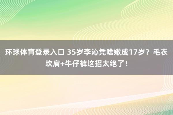环球体育登录入口 35岁李沁凭啥嫩成17岁？毛衣坎肩+牛仔裤这招太绝了！