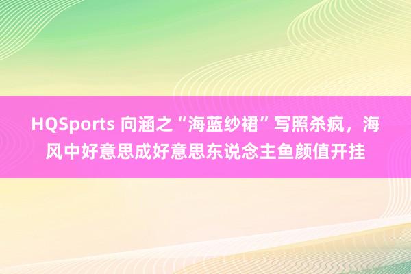 HQSports 向涵之“海蓝纱裙”写照杀疯，海风中好意思成好意思东说念主鱼颜值开挂