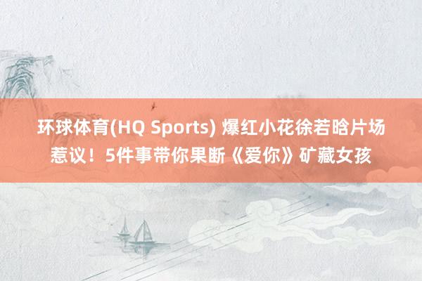 环球体育(HQ Sports) 爆红小花徐若晗片场惹议！5件事带你果断《爱你》矿藏女孩