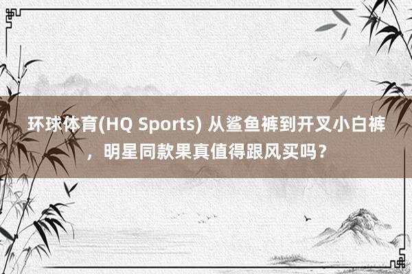 环球体育(HQ Sports) 从鲨鱼裤到开叉小白裤，明星同款果真值得跟风买吗？