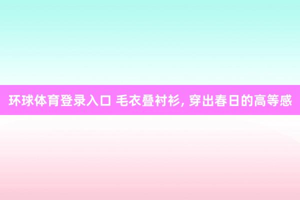 环球体育登录入口 毛衣叠衬衫, 穿出春日的高等感