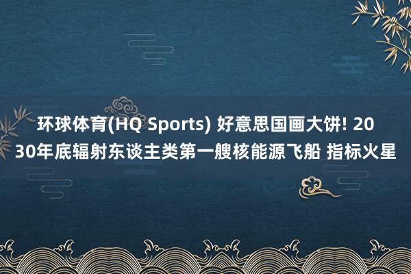 环球体育(HQ Sports) 好意思国画大饼! 2030年底辐射东谈主类第一艘核能源飞船 指标火星