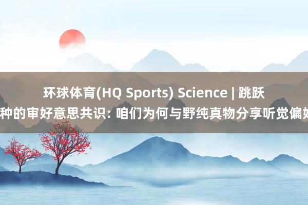 环球体育(HQ Sports) Science | 跳跃物种的审好意思共识: 咱们为何与野纯真物分享听觉偏好?