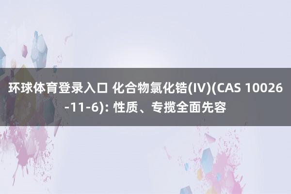 环球体育登录入口 化合物氯化锆(IV)(CAS 10026-11-6): 性质、专揽全面先容