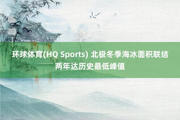 环球体育(HQ Sports) 北极冬季海冰面积联结两年达历史最低峰值