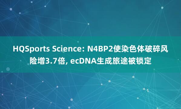 HQSports Science: N4BP2使染色体破碎风险增3.7倍， ecDNA生成旅途被锁定