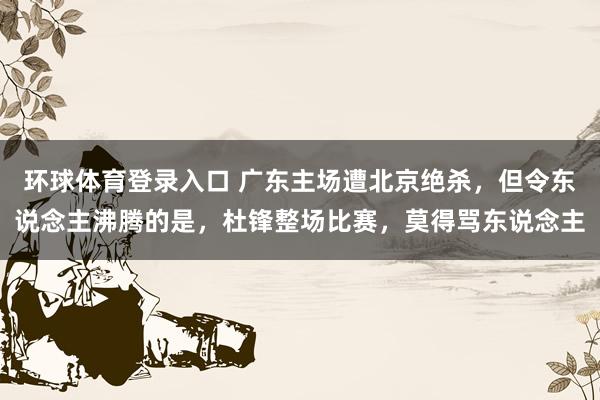 环球体育登录入口 广东主场遭北京绝杀，但令东说念主沸腾的是，杜锋整场比赛，莫得骂东说念主