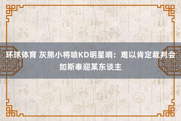 环球体育 灰熊小将喷KD明星哨：难以肯定裁判会如斯奉迎某东谈主