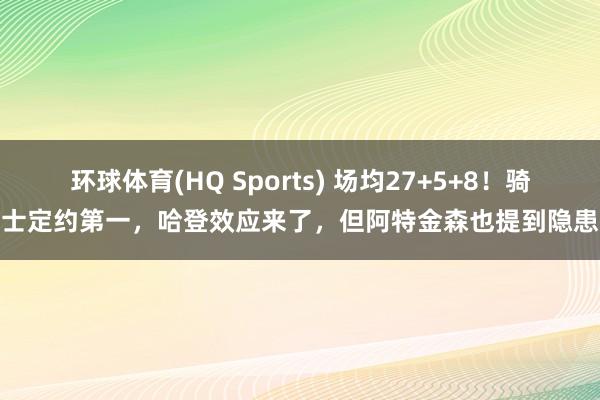 环球体育(HQ Sports) 场均27+5+8！骑士定约第一，哈登效应来了，但阿特金森也提到隐患