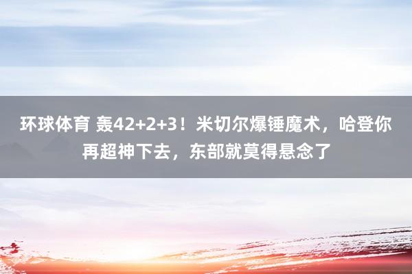 环球体育 轰42+2+3！米切尔爆锤魔术，哈登你再超神下去，东部就莫得悬念了