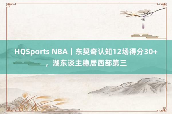 HQSports NBA｜东契奇认知12场得分30+，湖东谈主稳居西部第三