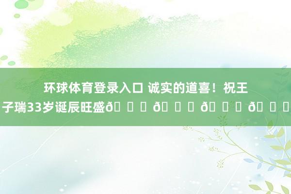 环球体育登录入口 诚实的道喜！祝王子瑞33岁诞辰旺盛🎂🎁🎉🎈