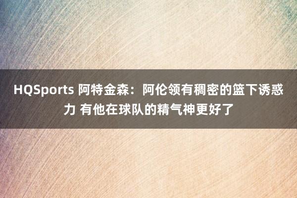 HQSports 阿特金森：阿伦领有稠密的篮下诱惑力 有他在球队的精气神更好了