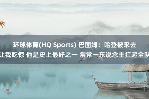 环球体育(HQ Sports) 巴图姆：哈登被来去让我吃惊 他是史上最好之一 常常一东说念主扛起全队