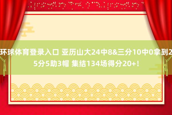 环球体育登录入口 亚历山大24中8&三分10中0拿到25分5助3帽 集结134场得分20+！