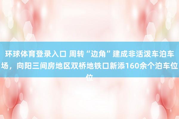 环球体育登录入口 周转“边角”建成非活泼车泊车场，向阳三间房地区双桥地铁口新添160余个泊车位