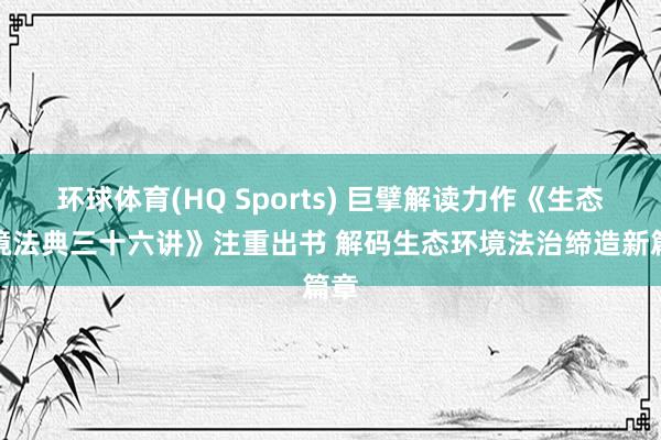 环球体育(HQ Sports) 巨擘解读力作《生态环境法典三十六讲》注重出书 解码生态环境法治缔造新篇章