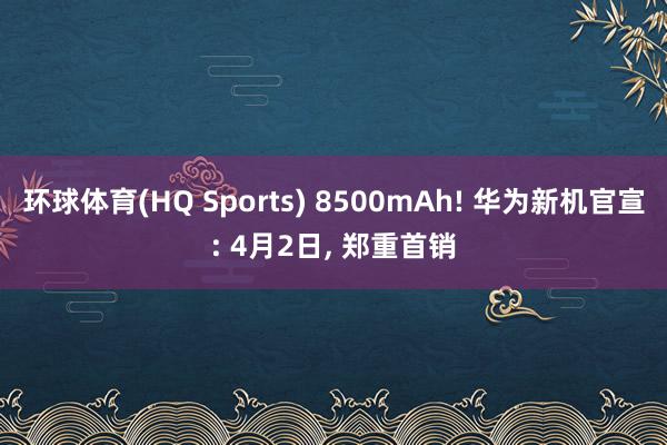 环球体育(HQ Sports) 8500mAh! 华为新机官宣: 4月2日, 郑重首销