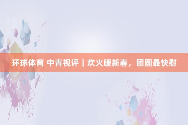 环球体育 中青视评｜炊火暖新春，团圆最快慰