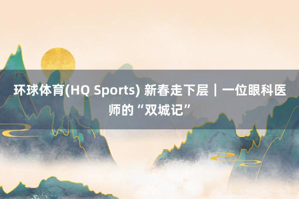 环球体育(HQ Sports) 新春走下层｜一位眼科医师的“双城记”